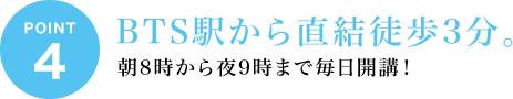 ポイント4 BTS駅から直結徒歩3分。朝8時から夜9時まで毎日開講！